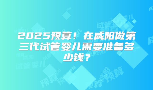 2025预算！在咸阳做第三代试管婴儿需要准备多少钱？