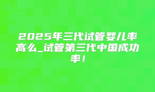 2025年三代试管婴儿率高么_试管第三代中国成功率！