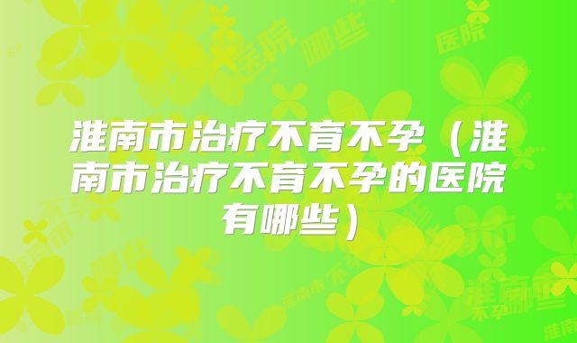 淮南市治疗不育不孕(淮南市治疗不育不孕的医院有哪些)