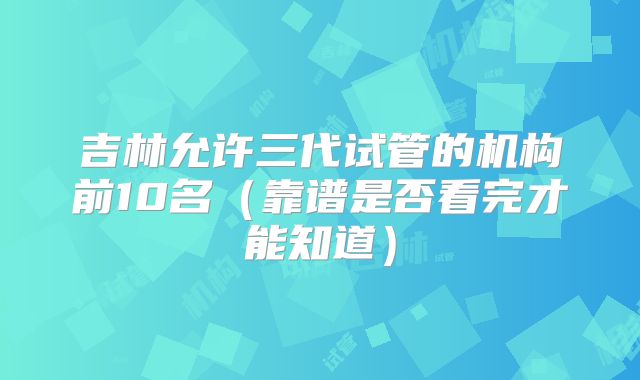 吉林允许三代试管的机构前10名（靠谱是否看完才能知道）