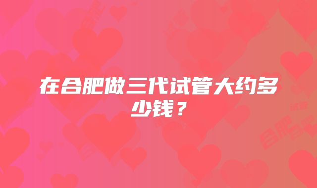 在合肥做三代试管大约多少钱?