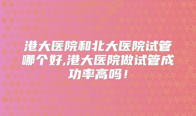 港大医院和北大医院试管哪个好,港大医院做试管成功率高吗!
