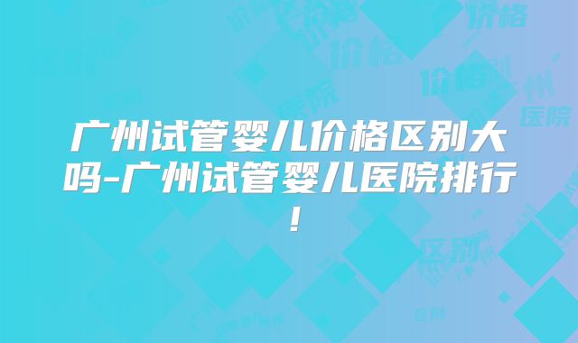 广州试管婴儿价格区别大吗-广州试管婴儿医院排行！