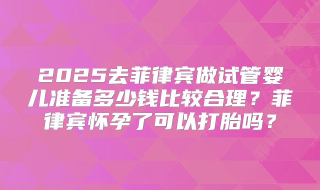 2025去菲律宾做试管婴儿准备多少钱比较合理?菲律宾怀孕了可以打胎吗?