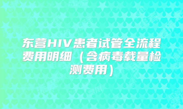 东营HIV患者试管全流程费用明细(含病毒载量检测费用)