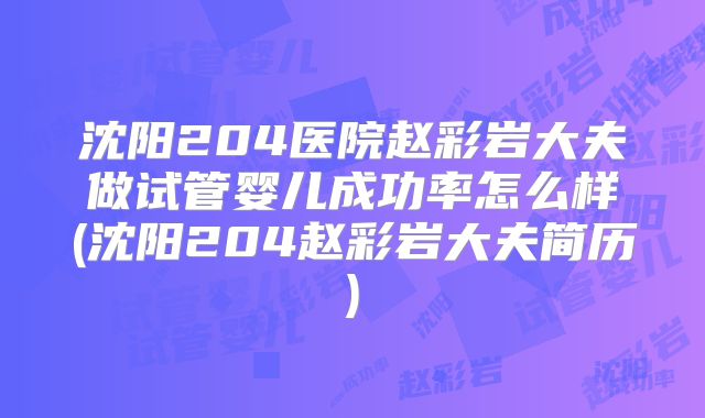 沈阳204医院赵彩岩大夫做试管婴儿成功率怎么样(沈阳204赵彩岩大夫简历)