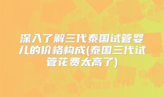 深入了解三代泰国试管婴儿的价格构成(泰国三代试管花费太高了)