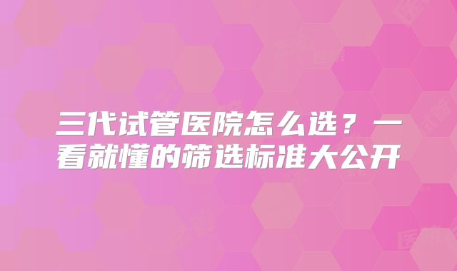 三代试管医院怎么选？一看就懂的筛选标准大公开