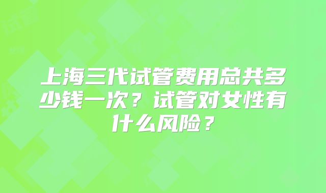 上海三代试管费用总共多少钱一次？试管对女性有什么风险？