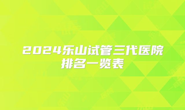 2024乐山试管三代医院排名一览表