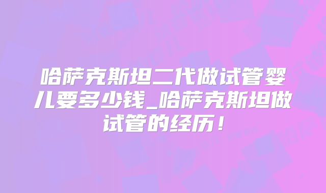 哈萨克斯坦二代做试管婴儿要多少钱_哈萨克斯坦做试管的经历！
