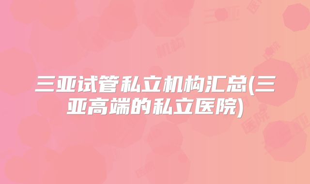 三亚试管私立机构汇总(三亚高端的私立医院)