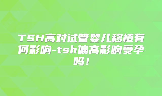 TSH高对试管婴儿移植有何影响-tsh偏高影响受孕吗!