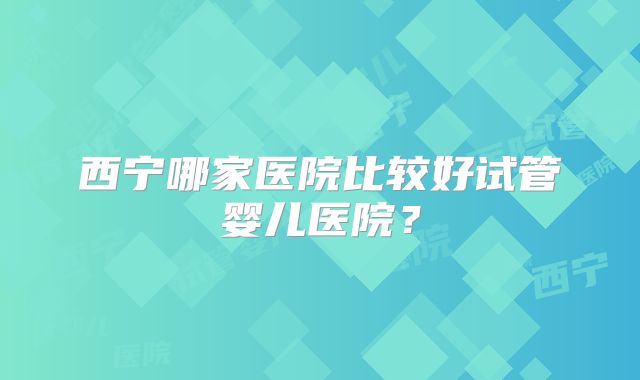 西宁哪家医院比较好试管婴儿医院?