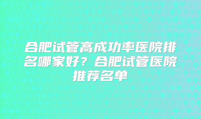 合肥试管高成功率医院排名哪家好?合肥试管医院推荐名单