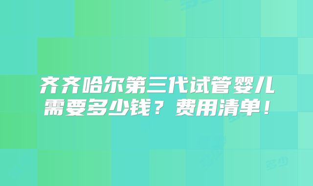 齐齐哈尔第三代试管婴儿需要多少钱?费用清单!