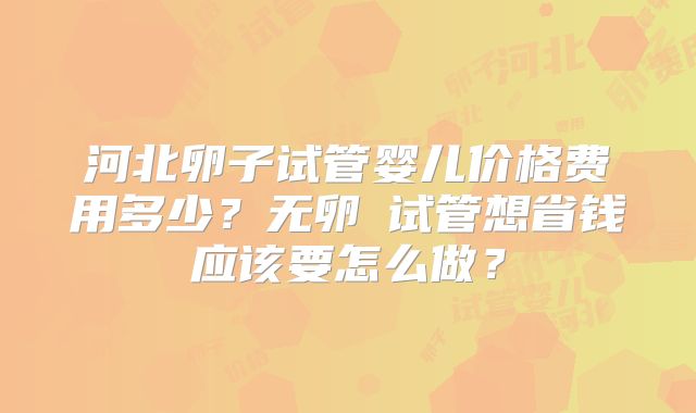 河北卵子试管婴儿价格费用多少？无卵�试管想省钱应该要怎么做？