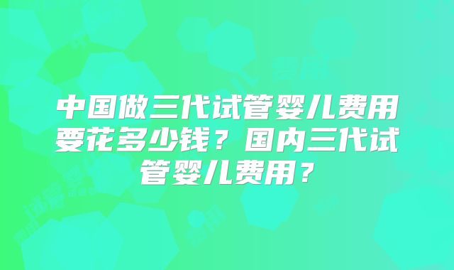 中国做三代试管婴儿费用要花多少钱?国内三代试管婴儿费用?