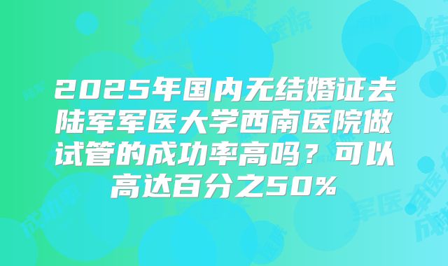 2025年国内无结婚证去陆军军医大学西南医院做试管的成功率高吗？可以高达百分之50%