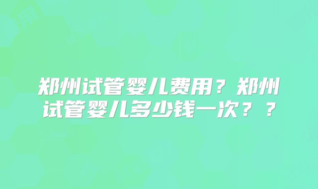 郑州试管婴儿费用？郑州试管婴儿多少钱一次？？