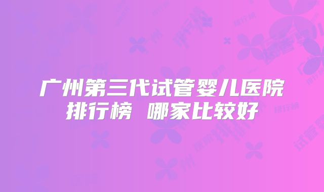 广州第三代试管婴儿医院排行榜 哪家比较好