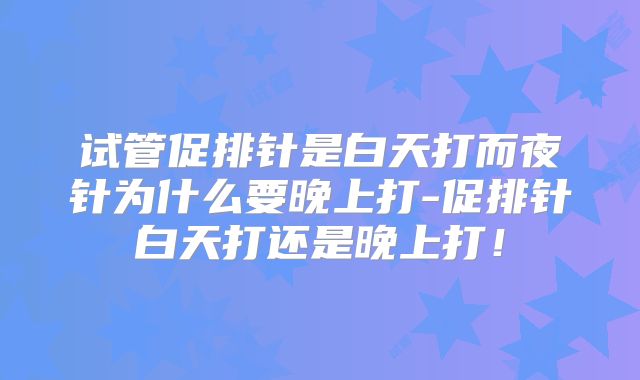 试管促排针是白天打而夜针为什么要晚上打-促排针白天打还是晚上打！