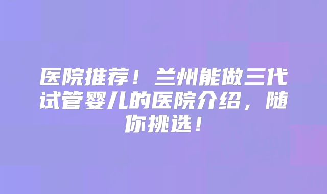 医院推荐!兰州能做三代试管婴儿的医院介绍,随你挑选!