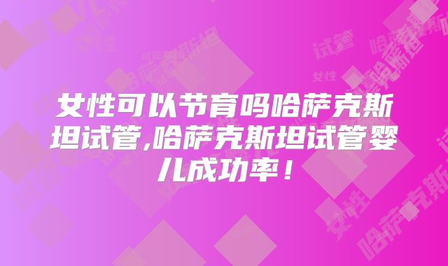 女性可以节育吗哈萨克斯坦试管,哈萨克斯坦试管婴儿成功率！