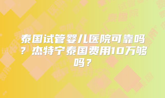 泰国试管婴儿医院可靠吗?杰特宁泰国费用10万够吗?