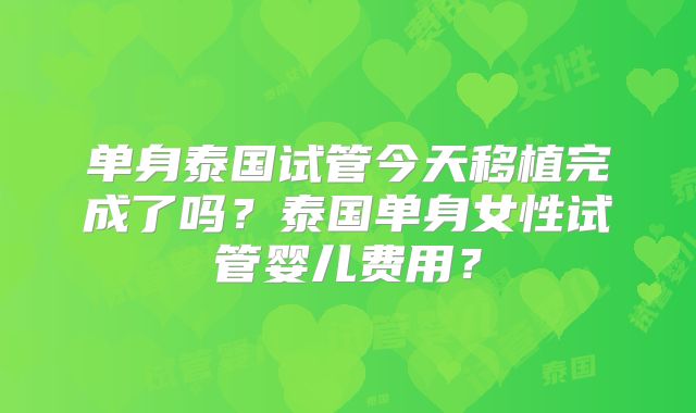 单身泰国试管今天移植完成了吗？泰国单身女性试管婴儿费用？