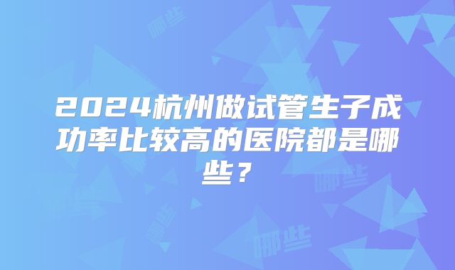 2024杭州做试管生子成功率比较高的医院都是哪些？