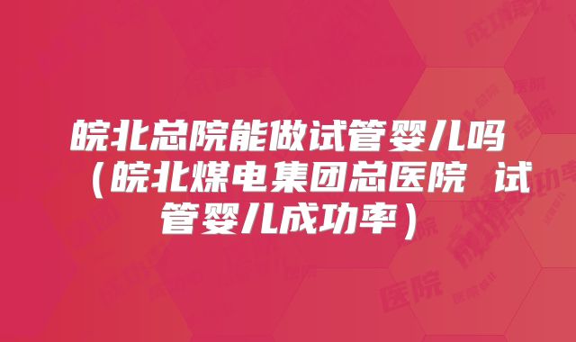 皖北总院能做试管婴儿吗(皖北煤电集团总医院 试管婴儿成功率)