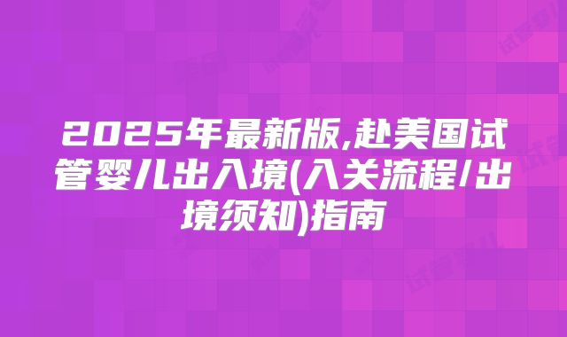 2025年最新版,赴美国试管婴儿出入境(入关流程/出境须知)指南