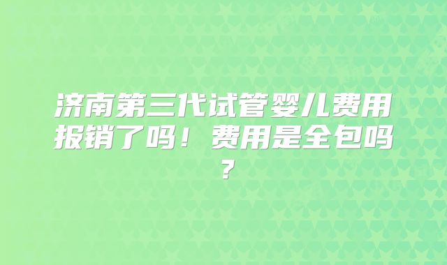 济南第三代试管婴儿费用报销了吗！费用是全包吗？