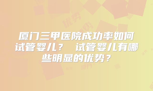 厦门三甲医院成功率如何试管婴儿？ 试管婴儿有哪些明显的优势？
