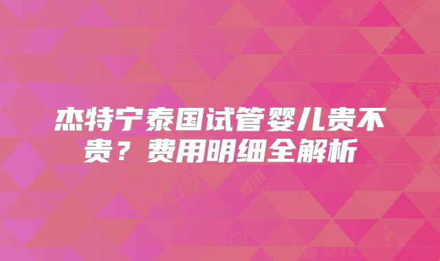 杰特宁泰国试管婴儿贵不贵？费用明细全解析