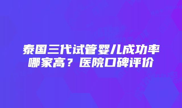 泰国三代试管婴儿成功率哪家高？医院口碑评价