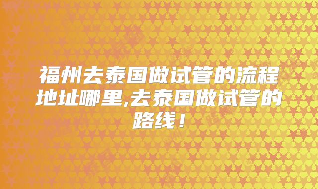 福州去泰国做试管的流程地址哪里,去泰国做试管的路线!