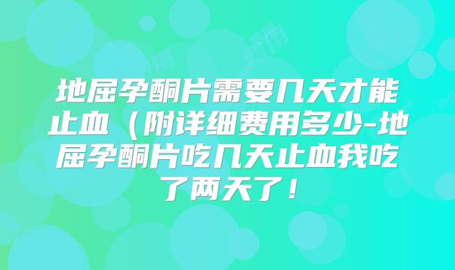 地屈孕酮片需要几天才能止血（附详细费用多少-地屈孕酮片吃几天止血我吃了两天了！