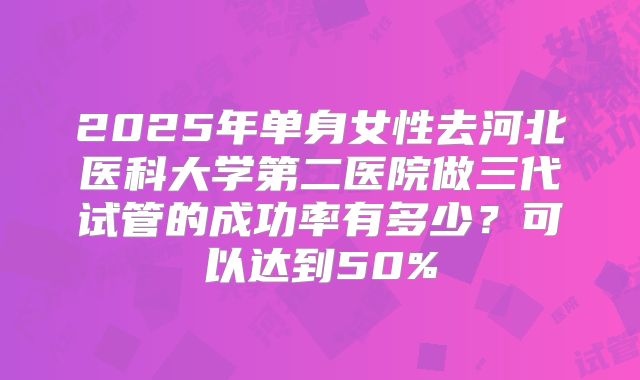 2025年单身女性去河北医科大学第二医院做三代试管的成功率有多少？可以达到50%