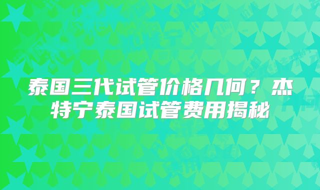 泰国三代试管价格几何？杰特宁泰国试管费用揭秘