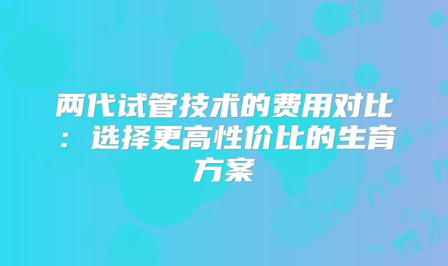 两代试管技术的费用对比:选择更高性价比的生育方案
