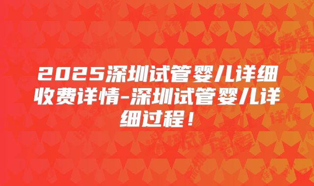 2025深圳试管婴儿详细收费详情-深圳试管婴儿详细过程！