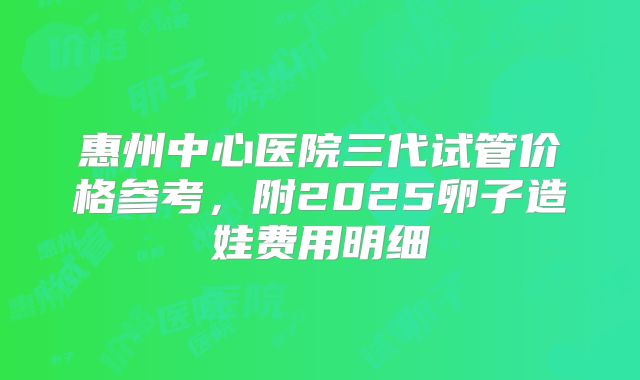 惠州中心医院三代试管价格参考，附2025卵子造娃费用明细