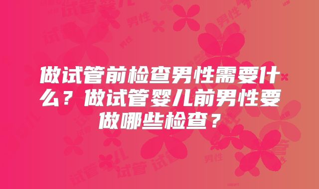 做试管前检查男性需要什么?做试管婴儿前男性要做哪些检查?