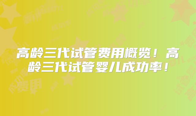高龄三代试管费用概览！高龄三代试管婴儿成功率！