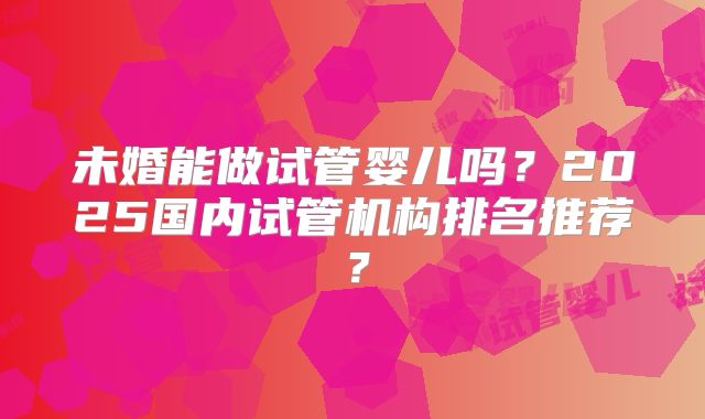 未婚能做试管婴儿吗？2025国内试管机构排名推荐？