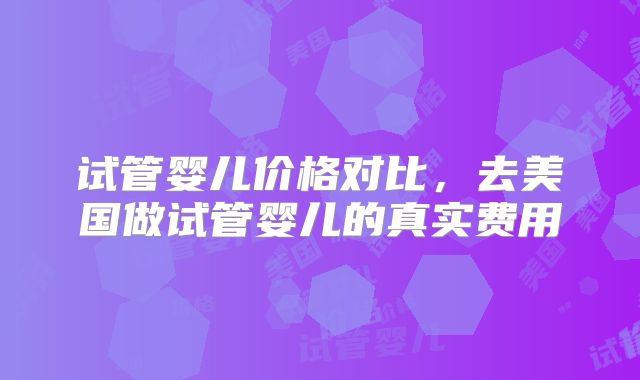 试管婴儿价格对比，去美国做试管婴儿的真实费用