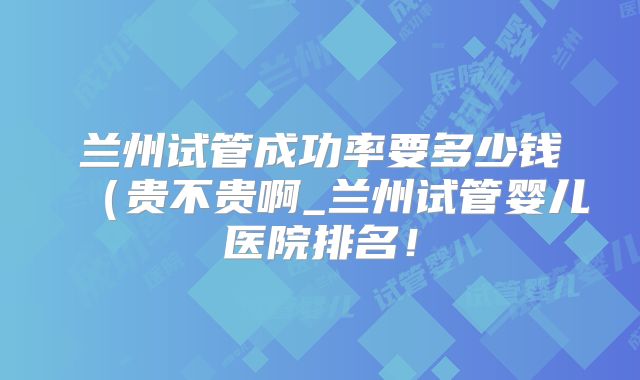 兰州试管成功率要多少钱(贵不贵啊_兰州试管婴儿医院排名!