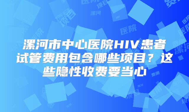 漯河市中心医院HIV患者试管费用包含哪些项目？这些隐性收费要当心